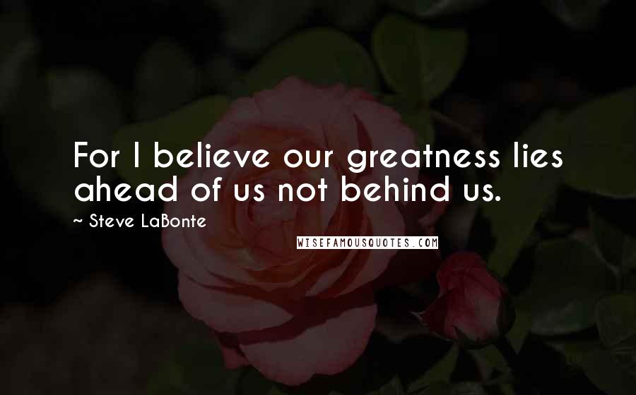 Steve LaBonte Quotes: For I believe our greatness lies ahead of us not behind us.