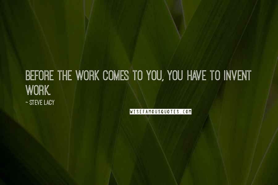Steve Lacy Quotes: Before the work comes to you, you have to invent work.