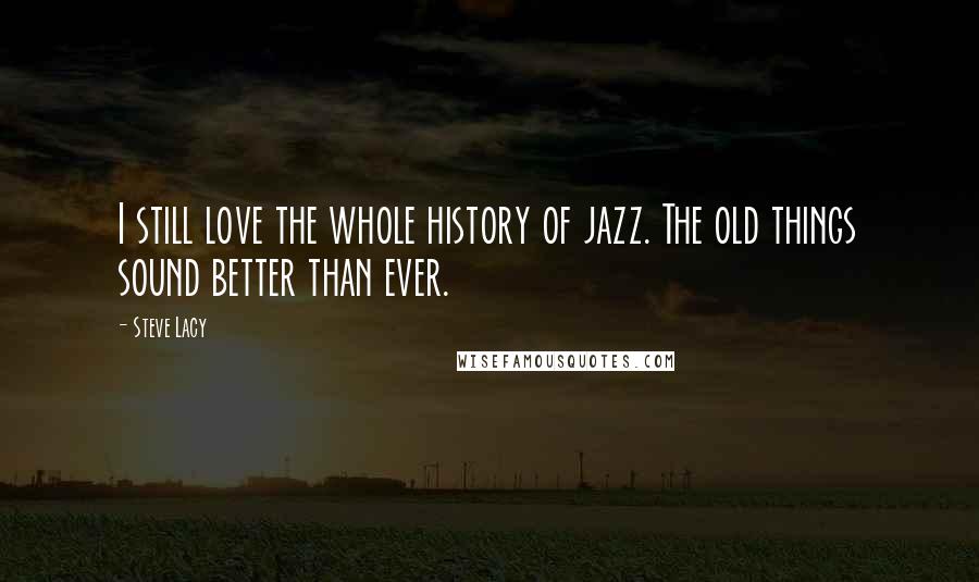 Steve Lacy Quotes: I still love the whole history of jazz. The old things sound better than ever.