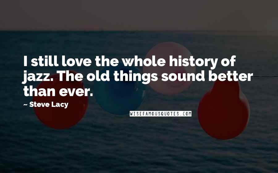 Steve Lacy Quotes: I still love the whole history of jazz. The old things sound better than ever.