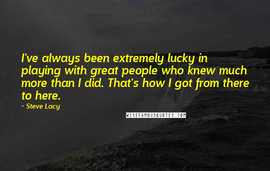 Steve Lacy Quotes: I've always been extremely lucky in playing with great people who knew much more than I did. That's how I got from there to here.