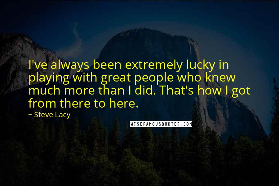 Steve Lacy Quotes: I've always been extremely lucky in playing with great people who knew much more than I did. That's how I got from there to here.