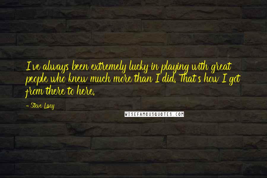 Steve Lacy Quotes: I've always been extremely lucky in playing with great people who knew much more than I did. That's how I got from there to here.