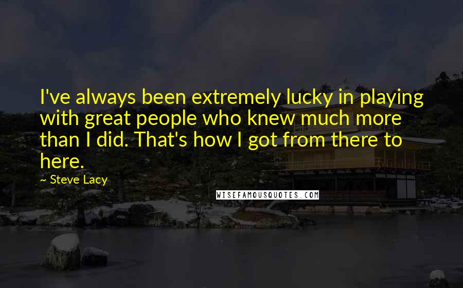 Steve Lacy Quotes: I've always been extremely lucky in playing with great people who knew much more than I did. That's how I got from there to here.