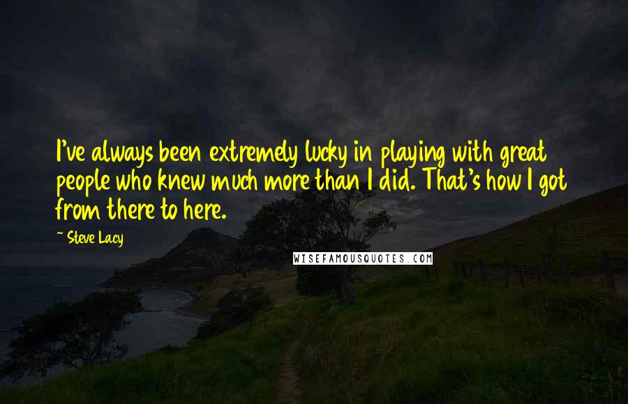 Steve Lacy Quotes: I've always been extremely lucky in playing with great people who knew much more than I did. That's how I got from there to here.