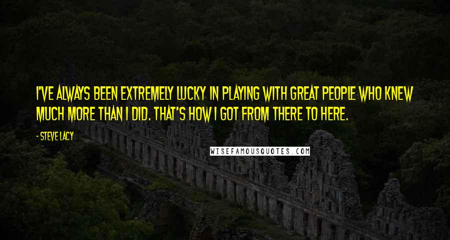 Steve Lacy Quotes: I've always been extremely lucky in playing with great people who knew much more than I did. That's how I got from there to here.