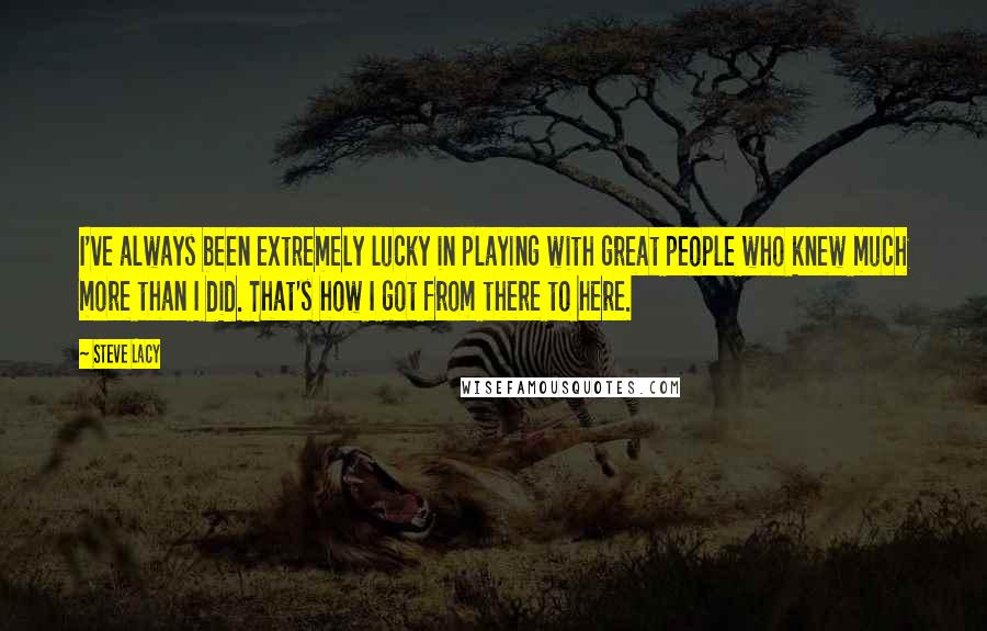 Steve Lacy Quotes: I've always been extremely lucky in playing with great people who knew much more than I did. That's how I got from there to here.