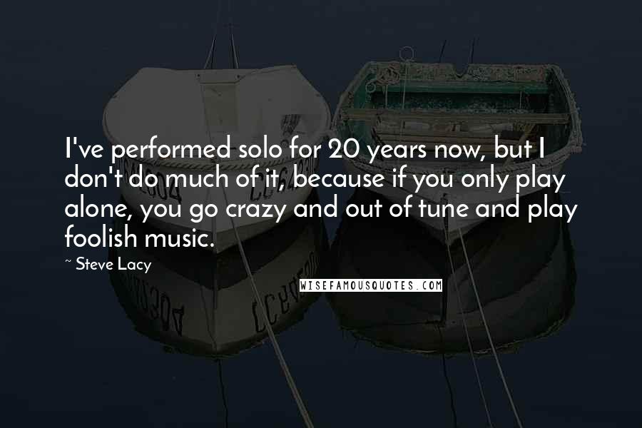 Steve Lacy Quotes: I've performed solo for 20 years now, but I don't do much of it, because if you only play alone, you go crazy and out of tune and play foolish music.