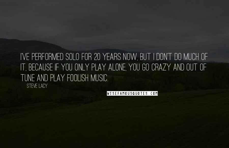Steve Lacy Quotes: I've performed solo for 20 years now, but I don't do much of it, because if you only play alone, you go crazy and out of tune and play foolish music.