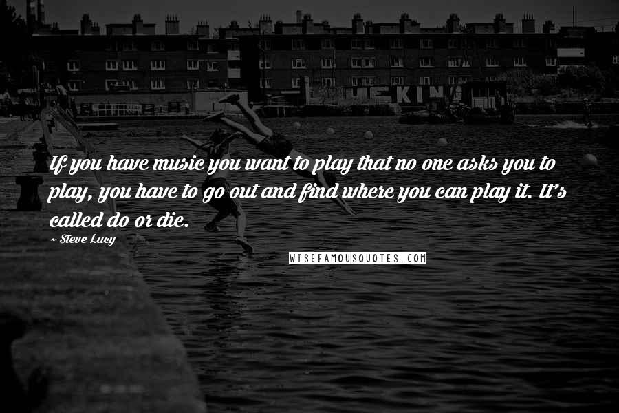 Steve Lacy Quotes: If you have music you want to play that no one asks you to play, you have to go out and find where you can play it. It's called do or die.