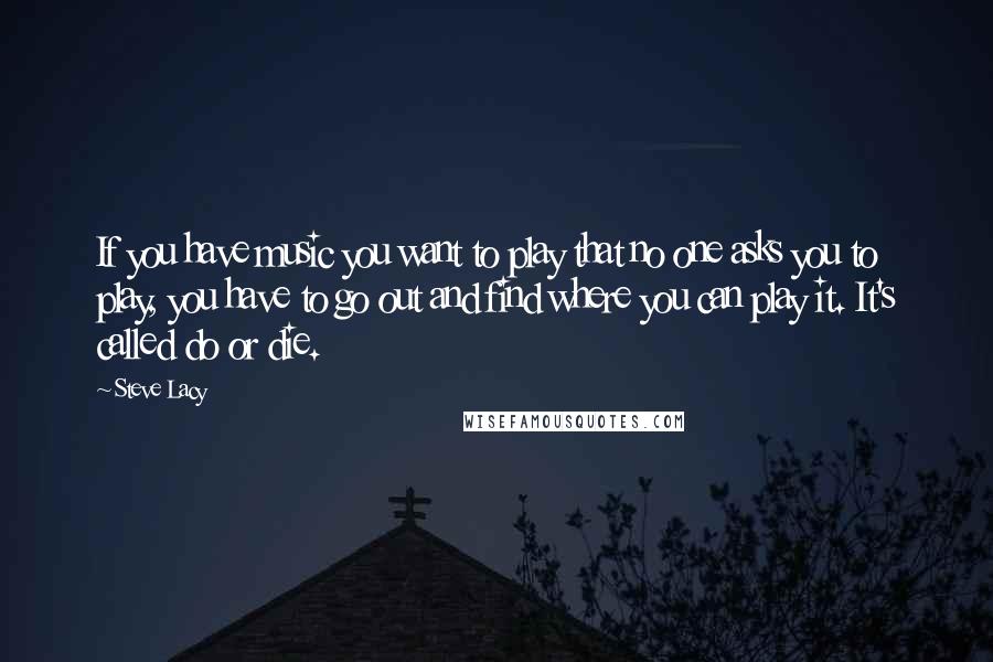 Steve Lacy Quotes: If you have music you want to play that no one asks you to play, you have to go out and find where you can play it. It's called do or die.
