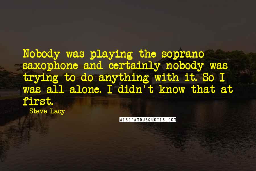 Steve Lacy Quotes: Nobody was playing the soprano saxophone and certainly nobody was trying to do anything with it. So I was all alone. I didn't know that at first.