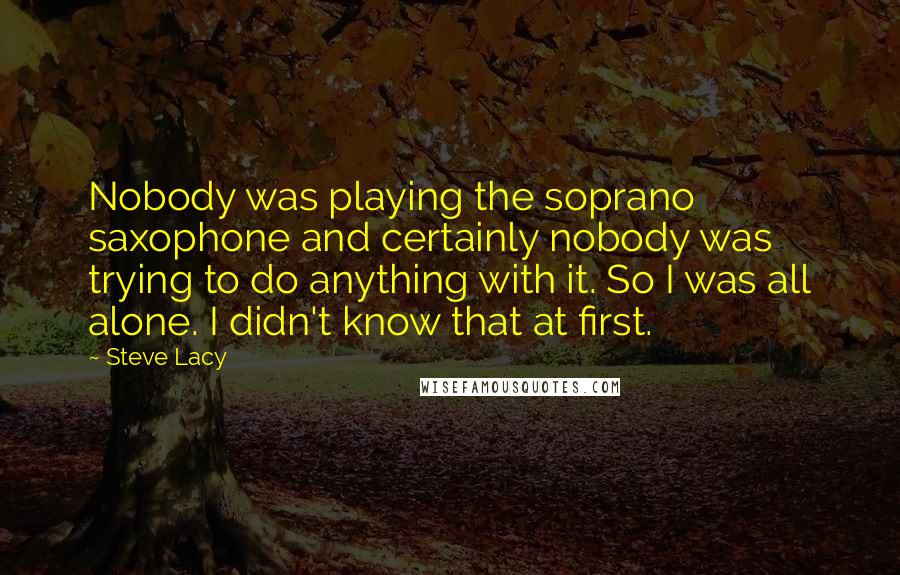 Steve Lacy Quotes: Nobody was playing the soprano saxophone and certainly nobody was trying to do anything with it. So I was all alone. I didn't know that at first.