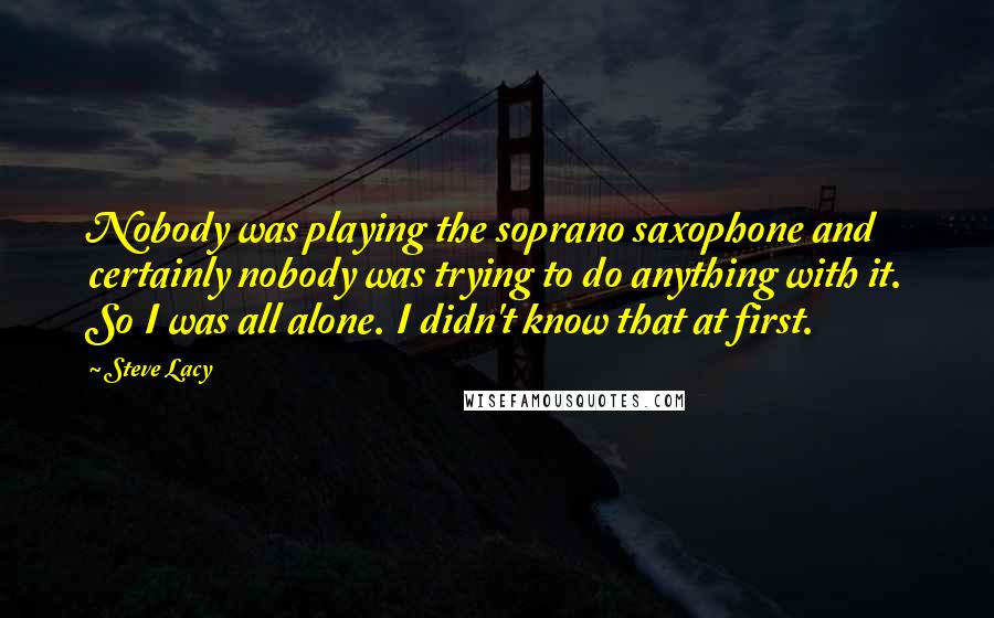 Steve Lacy Quotes: Nobody was playing the soprano saxophone and certainly nobody was trying to do anything with it. So I was all alone. I didn't know that at first.