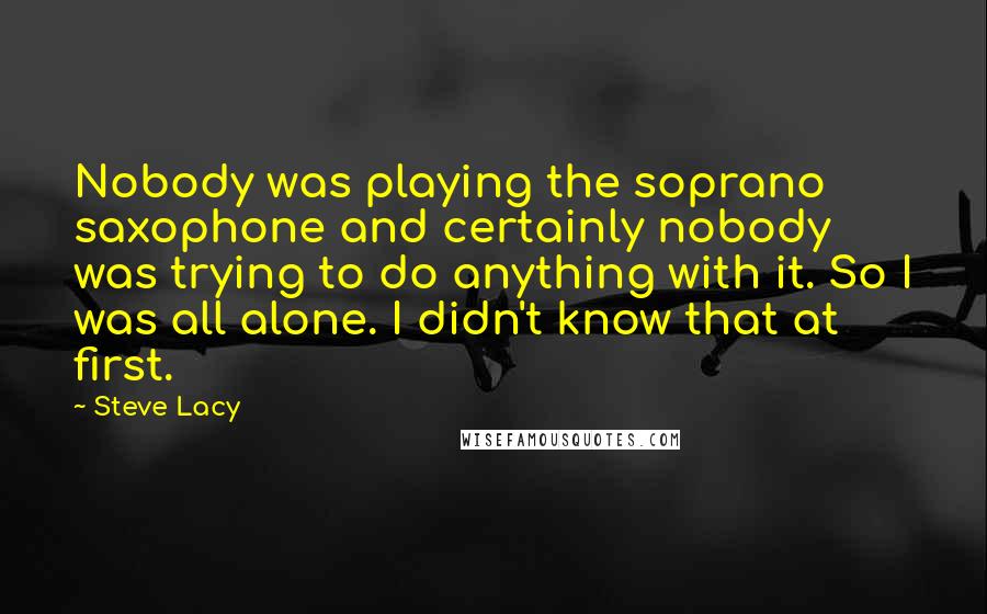 Steve Lacy Quotes: Nobody was playing the soprano saxophone and certainly nobody was trying to do anything with it. So I was all alone. I didn't know that at first.