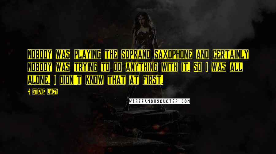 Steve Lacy Quotes: Nobody was playing the soprano saxophone and certainly nobody was trying to do anything with it. So I was all alone. I didn't know that at first.