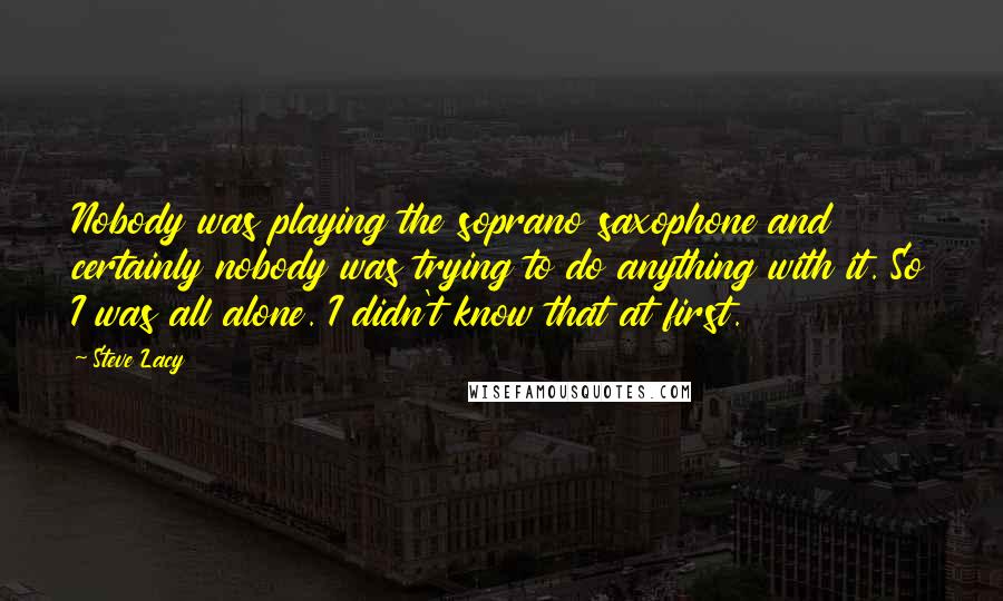 Steve Lacy Quotes: Nobody was playing the soprano saxophone and certainly nobody was trying to do anything with it. So I was all alone. I didn't know that at first.