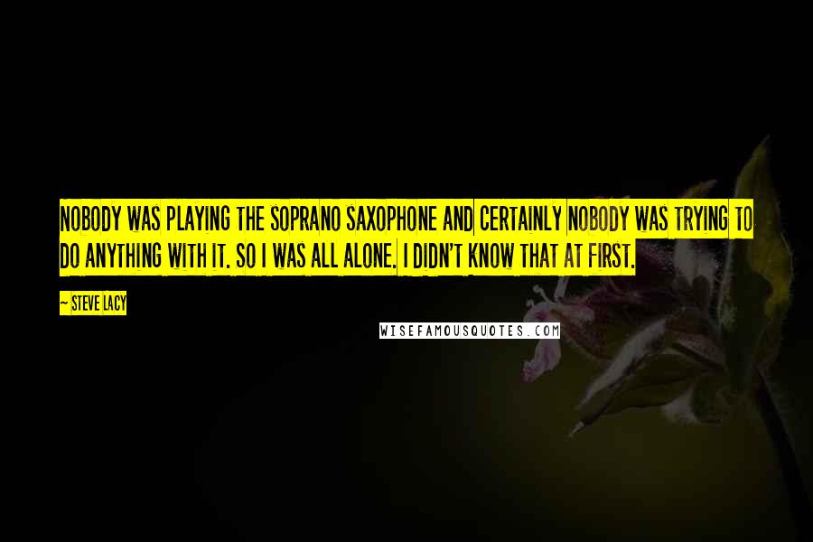 Steve Lacy Quotes: Nobody was playing the soprano saxophone and certainly nobody was trying to do anything with it. So I was all alone. I didn't know that at first.