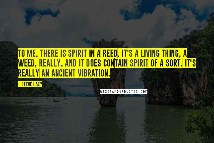 Steve Lacy Quotes: To me, there is spirit in a reed. It's a living thing, a weed, really, and it does contain spirit of a sort. It's really an ancient vibration.