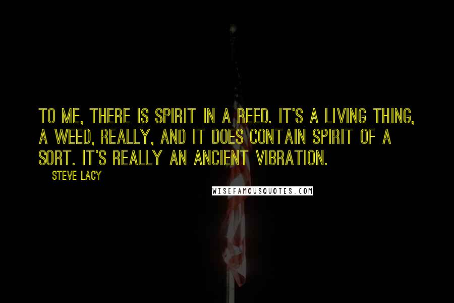 Steve Lacy Quotes: To me, there is spirit in a reed. It's a living thing, a weed, really, and it does contain spirit of a sort. It's really an ancient vibration.