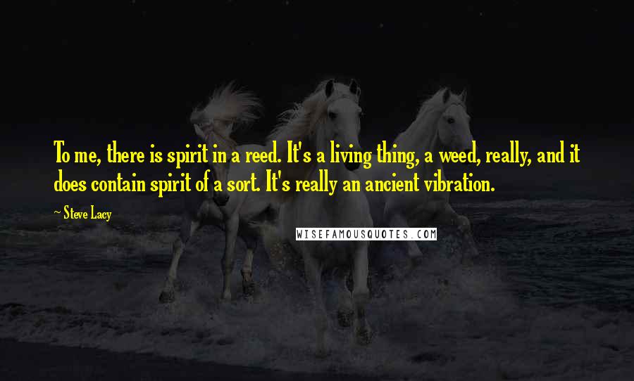 Steve Lacy Quotes: To me, there is spirit in a reed. It's a living thing, a weed, really, and it does contain spirit of a sort. It's really an ancient vibration.