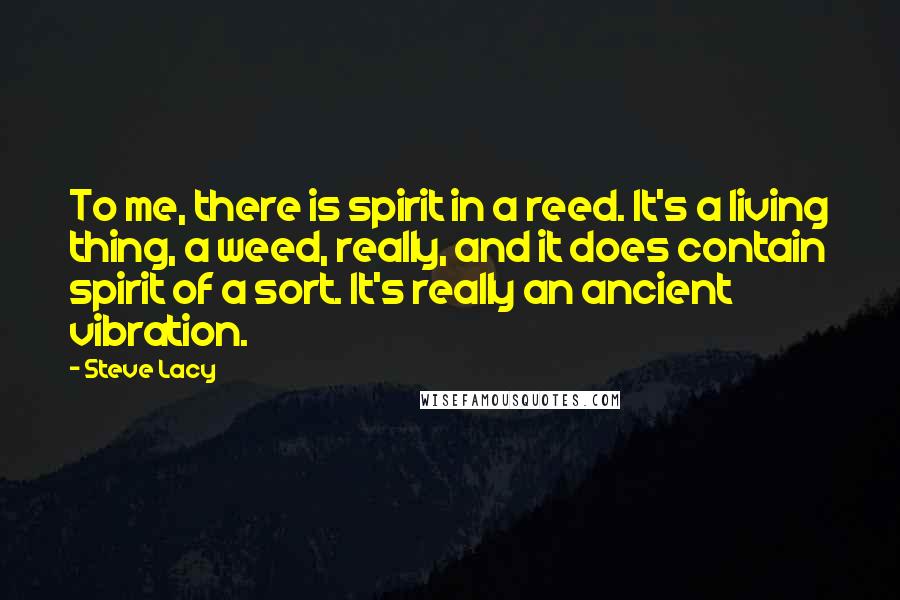 Steve Lacy Quotes: To me, there is spirit in a reed. It's a living thing, a weed, really, and it does contain spirit of a sort. It's really an ancient vibration.