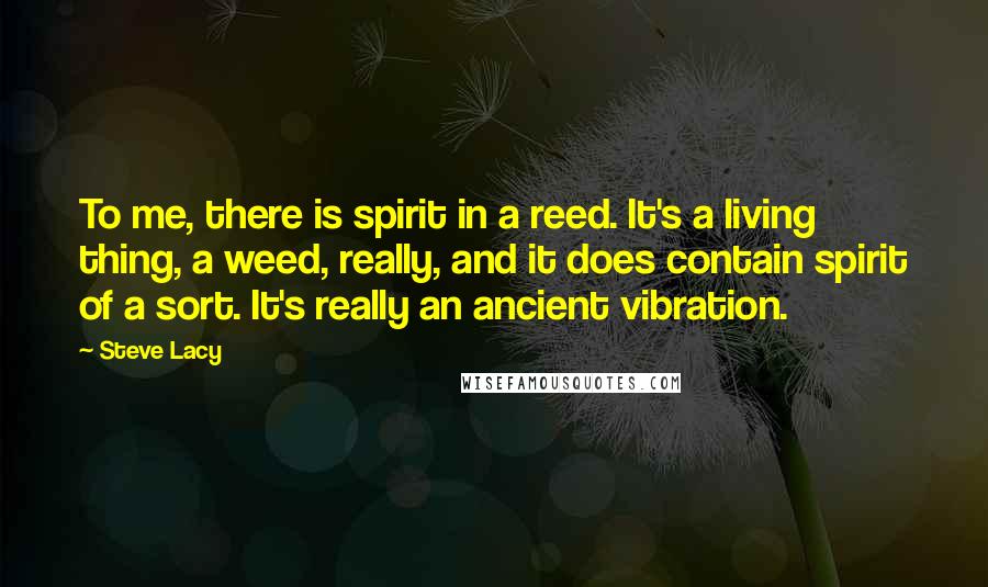 Steve Lacy Quotes: To me, there is spirit in a reed. It's a living thing, a weed, really, and it does contain spirit of a sort. It's really an ancient vibration.