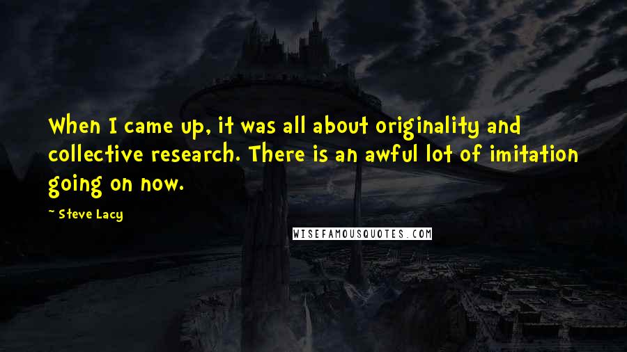 Steve Lacy Quotes: When I came up, it was all about originality and collective research. There is an awful lot of imitation going on now.