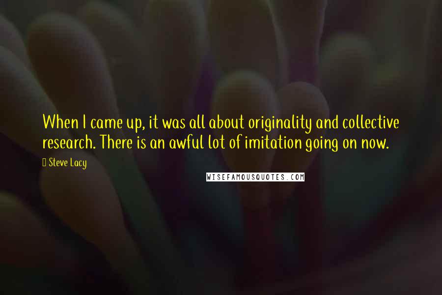 Steve Lacy Quotes: When I came up, it was all about originality and collective research. There is an awful lot of imitation going on now.