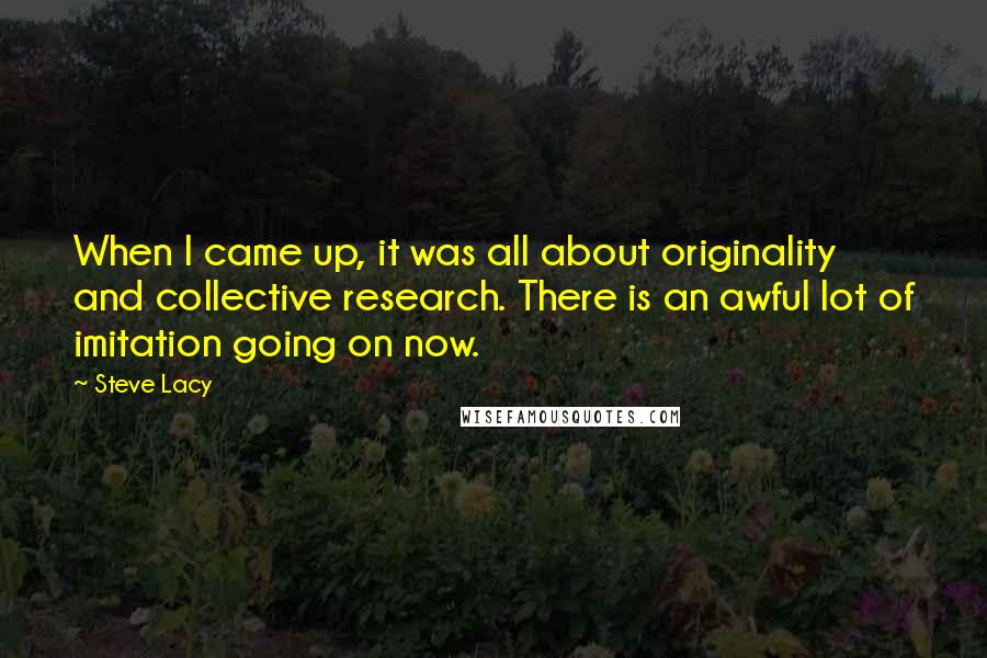 Steve Lacy Quotes: When I came up, it was all about originality and collective research. There is an awful lot of imitation going on now.