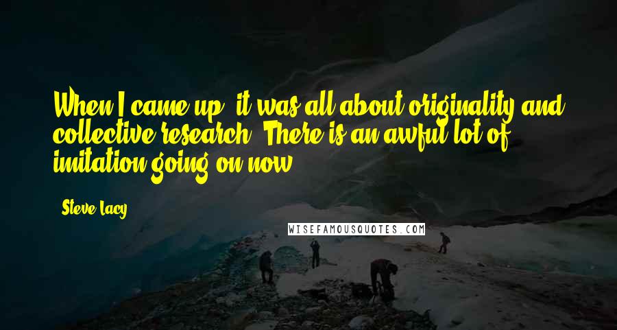 Steve Lacy Quotes: When I came up, it was all about originality and collective research. There is an awful lot of imitation going on now.