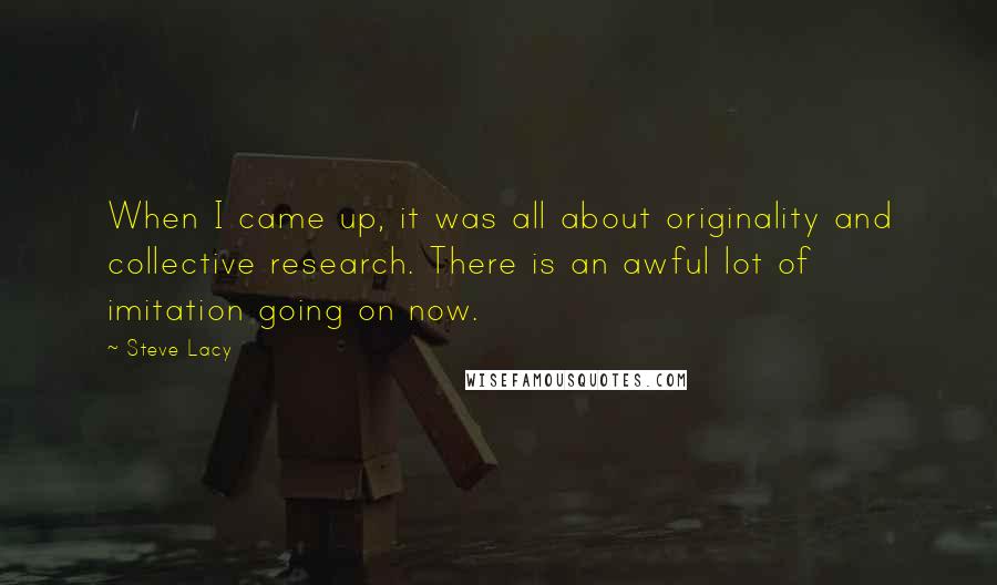 Steve Lacy Quotes: When I came up, it was all about originality and collective research. There is an awful lot of imitation going on now.