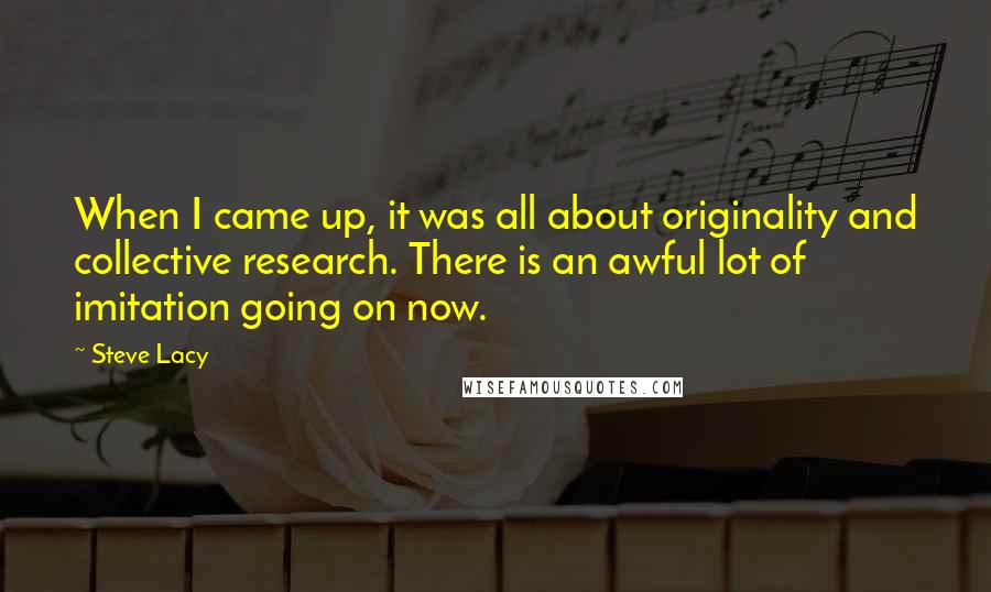 Steve Lacy Quotes: When I came up, it was all about originality and collective research. There is an awful lot of imitation going on now.