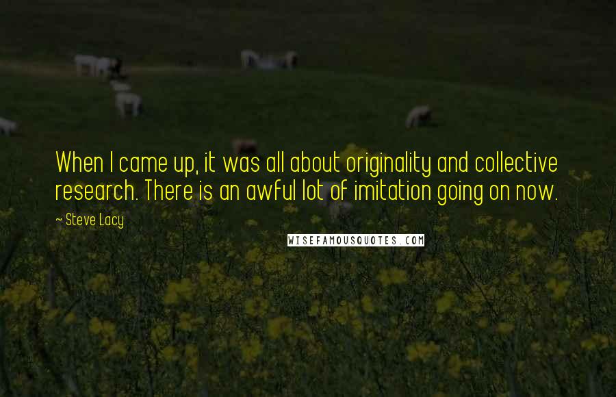 Steve Lacy Quotes: When I came up, it was all about originality and collective research. There is an awful lot of imitation going on now.