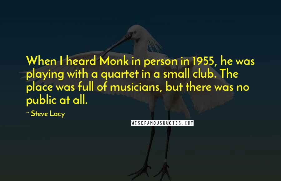 Steve Lacy Quotes: When I heard Monk in person in 1955, he was playing with a quartet in a small club. The place was full of musicians, but there was no public at all.