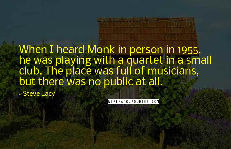 Steve Lacy Quotes: When I heard Monk in person in 1955, he was playing with a quartet in a small club. The place was full of musicians, but there was no public at all.