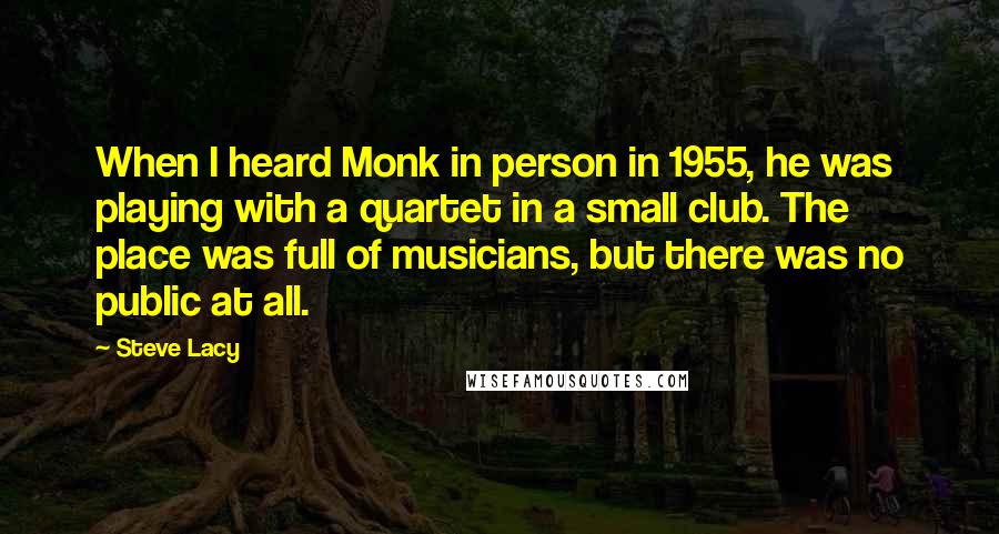 Steve Lacy Quotes: When I heard Monk in person in 1955, he was playing with a quartet in a small club. The place was full of musicians, but there was no public at all.