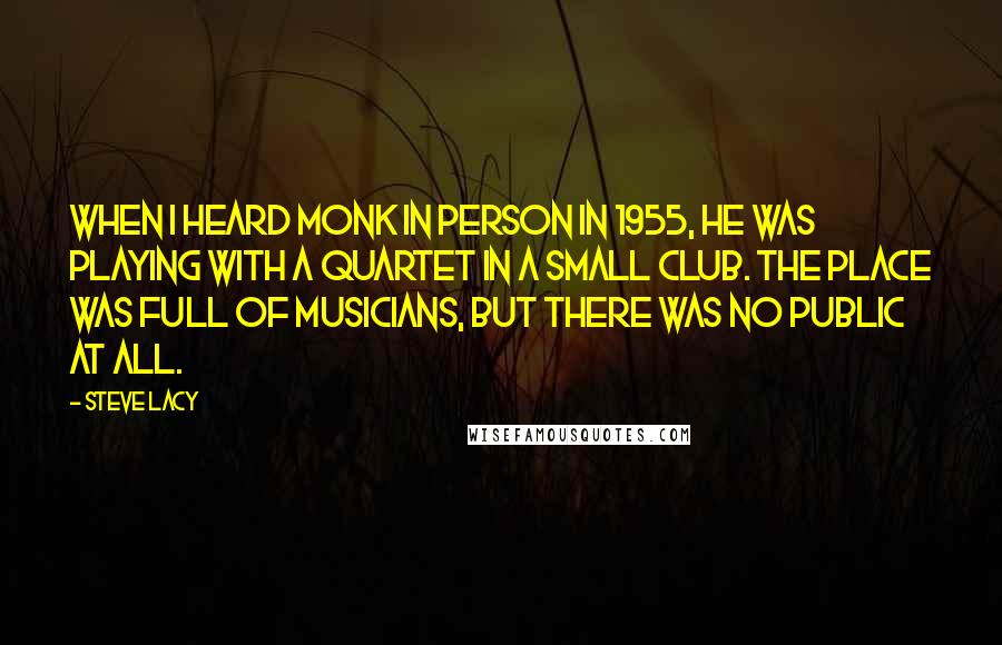 Steve Lacy Quotes: When I heard Monk in person in 1955, he was playing with a quartet in a small club. The place was full of musicians, but there was no public at all.