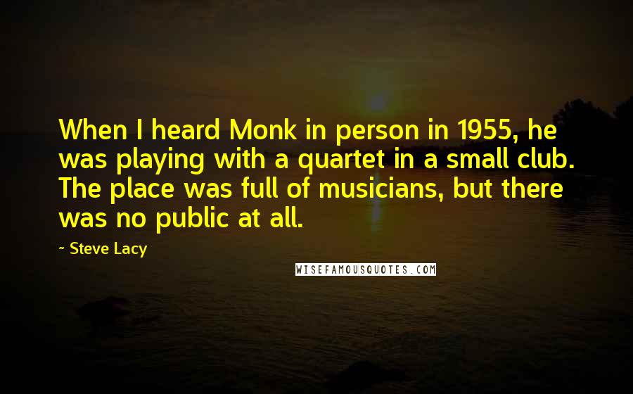 Steve Lacy Quotes: When I heard Monk in person in 1955, he was playing with a quartet in a small club. The place was full of musicians, but there was no public at all.