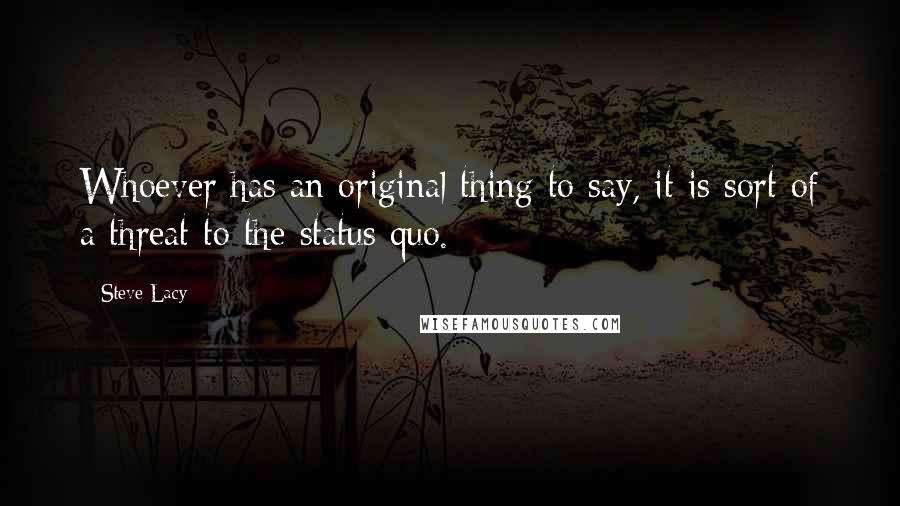 Steve Lacy Quotes: Whoever has an original thing to say, it is sort of a threat to the status quo.