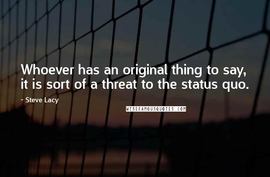 Steve Lacy Quotes: Whoever has an original thing to say, it is sort of a threat to the status quo.