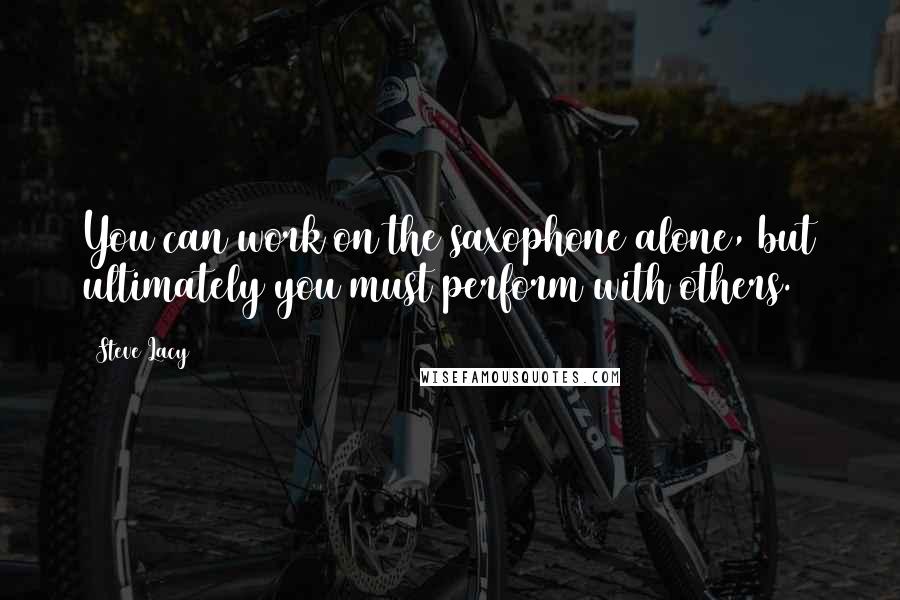 Steve Lacy Quotes: You can work on the saxophone alone, but ultimately you must perform with others.