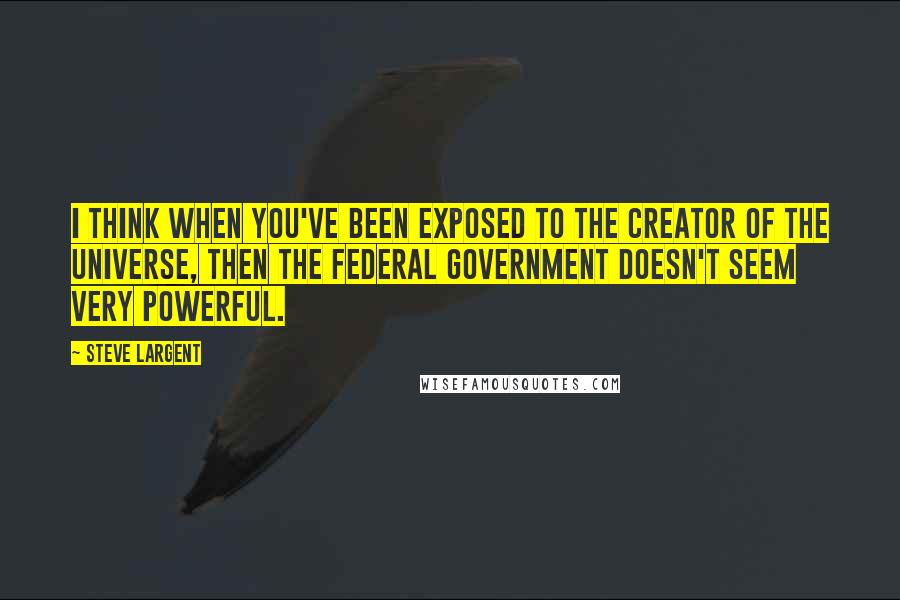 Steve Largent Quotes: I think when you've been exposed to the Creator of the universe, then the federal government doesn't seem very powerful.