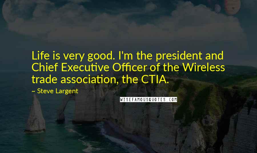 Steve Largent Quotes: Life is very good. I'm the president and Chief Executive Officer of the Wireless trade association, the CTIA.