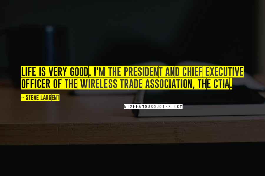 Steve Largent Quotes: Life is very good. I'm the president and Chief Executive Officer of the Wireless trade association, the CTIA.