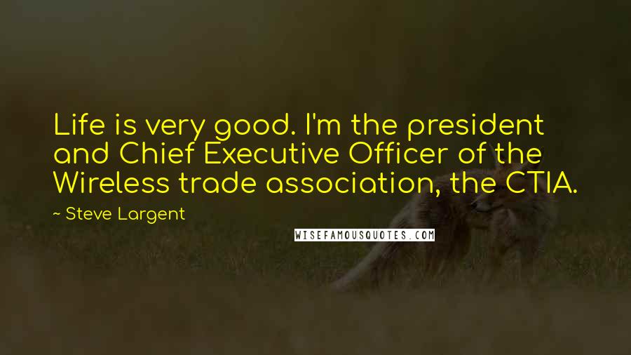 Steve Largent Quotes: Life is very good. I'm the president and Chief Executive Officer of the Wireless trade association, the CTIA.