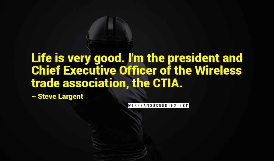 Steve Largent Quotes: Life is very good. I'm the president and Chief Executive Officer of the Wireless trade association, the CTIA.