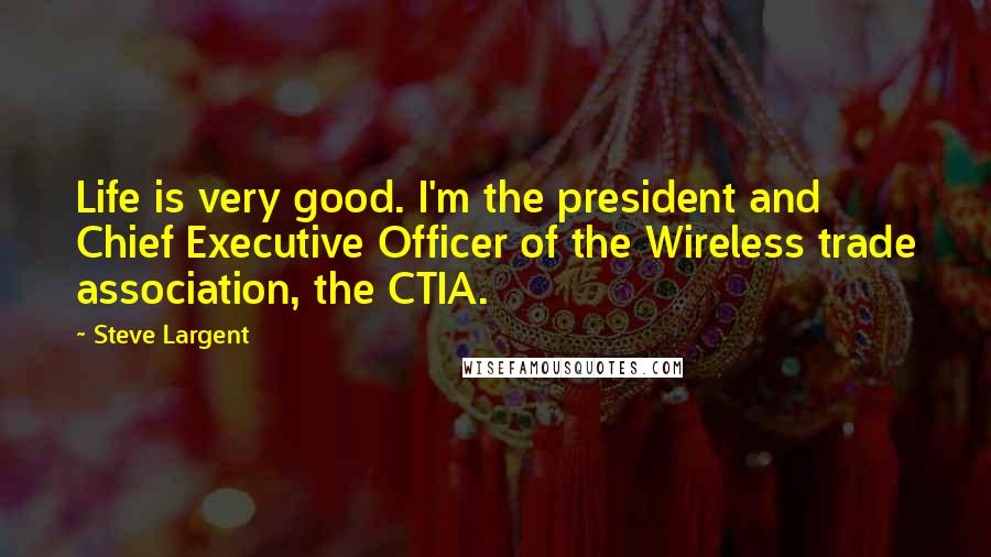 Steve Largent Quotes: Life is very good. I'm the president and Chief Executive Officer of the Wireless trade association, the CTIA.