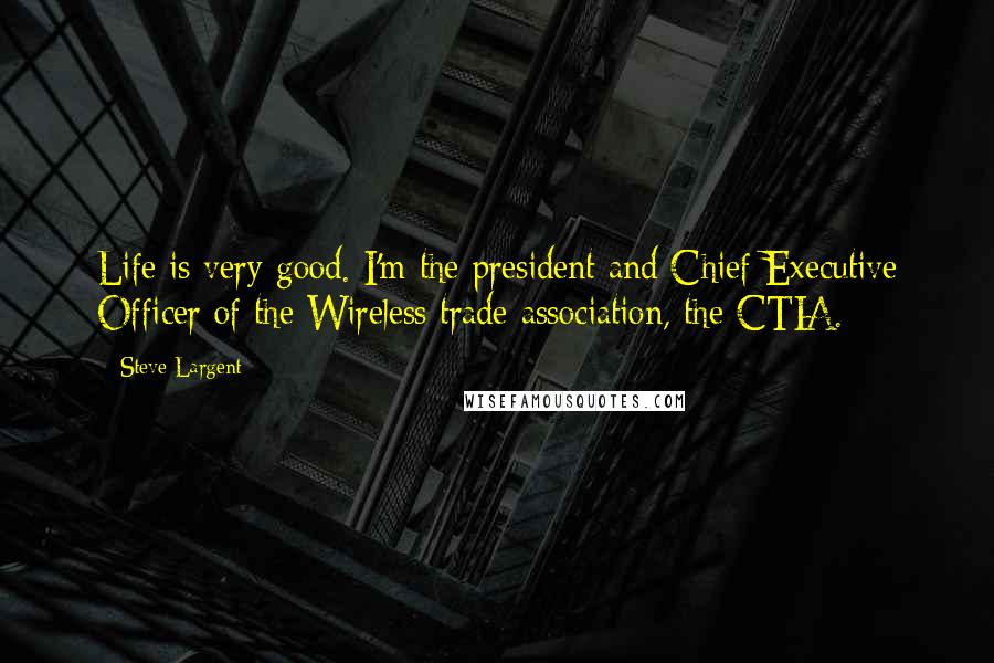 Steve Largent Quotes: Life is very good. I'm the president and Chief Executive Officer of the Wireless trade association, the CTIA.