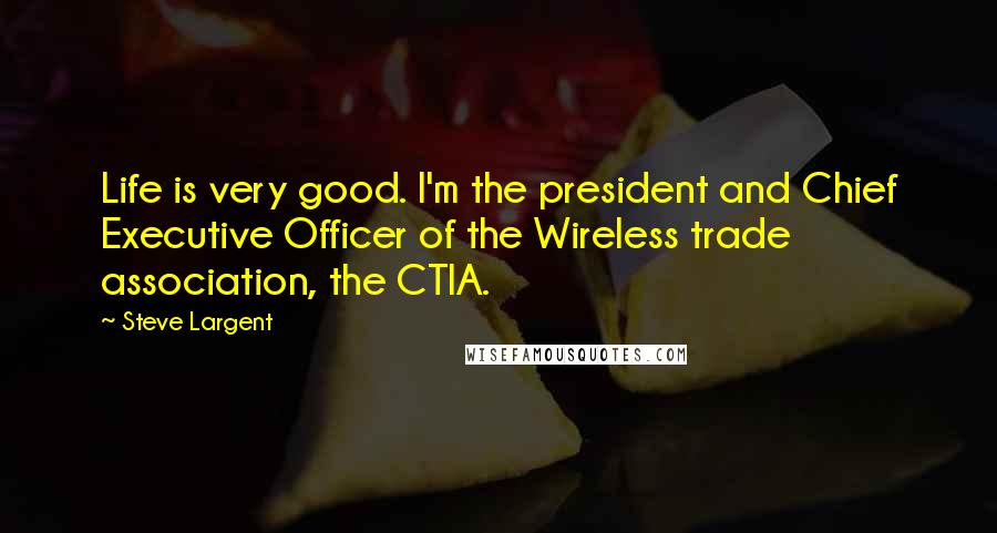 Steve Largent Quotes: Life is very good. I'm the president and Chief Executive Officer of the Wireless trade association, the CTIA.